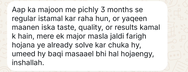 WhatsApp message from a customer (opens full size): Aap ka majoon main pichle 3 months se regular istemal kar raha hoon, aur yaqeen maanein iska taste, quality aur results kamal ke hain. Mera ek major masla jaldi farigh ho jana, ye already solve kar chuka hai. Umeed hai baqi masail bhi hal ho jayenge, InshaAllah.