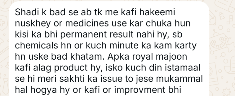 WhatsApp message from a customer (opens full size): Shadi ke baad se ab tak main kaafi hakeemi nuskhe aur medicines use kar chuka hoon, kisi ka bhi permanent result nahi hai, sab chemicals hain aur kuch minute ka kaam karte hain, us ke baad khatam. Aap ka Royal Majoon kaafi alag product hai. Isko kuch din istemal se hi meri sakhti ka issue to jaise mukammal hal ho gaya hai aur kaafi aur improvement bhi.