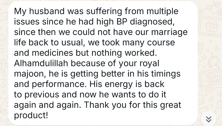 WhatsApp message from a customer (opens full size): My husband was suffering from multiple issues since he had high BP diagnosed. Since then we could not have our married life back to usual. We took many courses and medicines but nothing worked. Alhamdulillah, because of your Royal Majoon he is getting better in his timings and performance. His energy is back to previous and now he wants to do it again and again. Thank you for this great product!