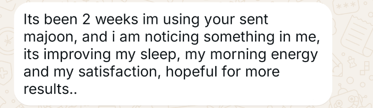 WhatsApp message from a customer (opens full size): It's been 2 weeks I'm using your majoon, and I am noticing something in me. It's improving my sleep, my morning energy and my satisfaction. Hopeful for more results.